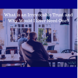 What is an Irrevocable Trust and Why Would I Ever Need One?