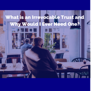 What is an Irrevocable Trust and Why Would I Ever Need One?