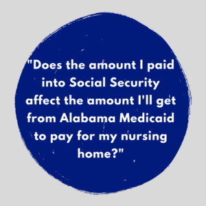 "Does the amount I paid into Social Security affect the amount I'll get from Alabama Medicaid to pay for my nursing home?"