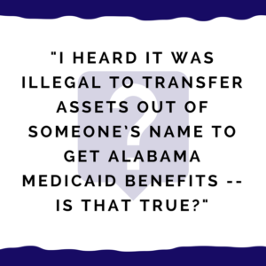 "I heard it was illegal to transfer assets out of someone’s name to get Alabama Medicaid benefits."