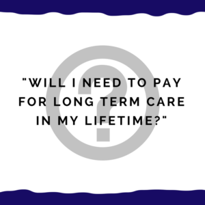 "Will I need to pay for long term care in my lifetime?"
