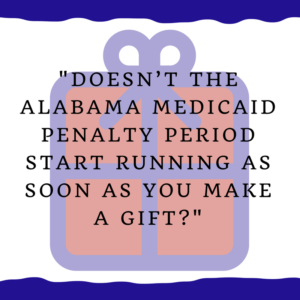 "Doesn’t the Alabama Medicaid penalty period start running as soon as you make a gift?"