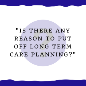 "Is there any reason to put off long term care planning?"